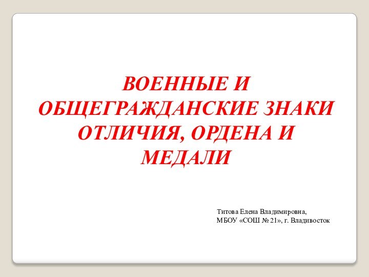 ВОЕННЫЕ И ОБЩЕГРАЖДАНСКИЕ ЗНАКИ ОТЛИЧИЯ, ОРДЕНА И МЕДАЛИТитова Елена Владимировна, МБОУ «СОШ № 21», г. Владивосток