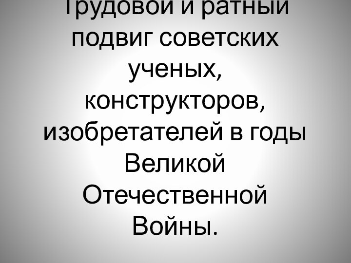 Трудовой и ратный подвиг советских ученых, конструкторов, изобретателей в годы Великой Отечественной Войны.