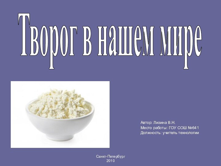 Автор: Лизина В.Н. Место работы: ГОУ СОШ №641Должность: учитель технологии Творог в нашем миреСанкт-Петербург  2010