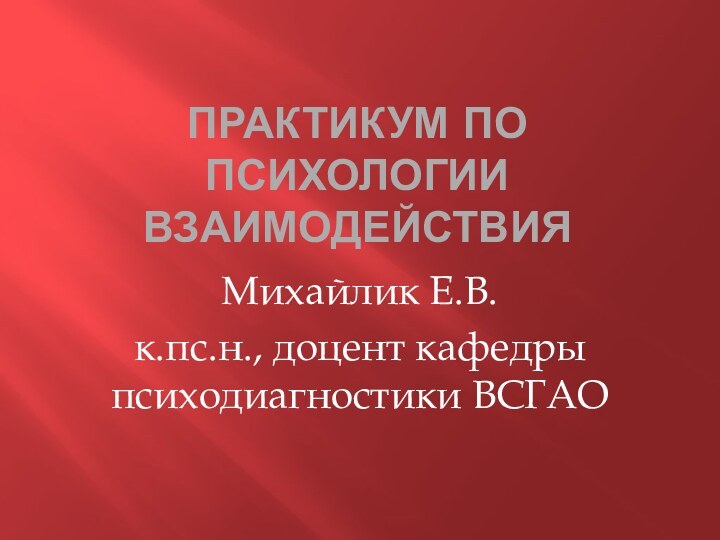 Практикум по психологии взаимодействияМихайлик Е.В.к.пс.н., доцент кафедры психодиагностики ВСГАО