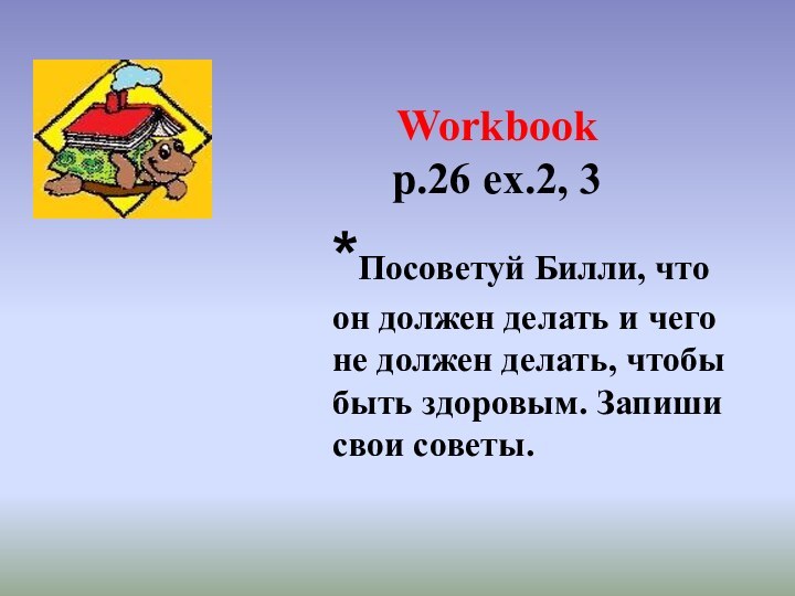 Workbook p.26 ex.2, 3*Посоветуй Билли, что он должен делать и чего не