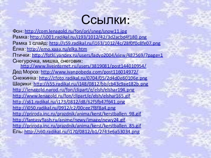 Ссылки:Фон: http://com.lenagold.ru/fon/ori/sneg/snow11.jpgРамка: http://s001.radikal.ru/i193/1012/42/3d2acbd4f180.pngРамка 1 слайд: http://s59.radikal.ru/i163/1012/4c/28f0f0c8fe07.pngЁлка: http://emo.xaaa.ru/elka.htmПтички: http://fotki.yandex.ru/users/ladyo2004/view/487569/?page=1Снегурочка, мишка, снеговик: http://www.liveinternet.ru/users/3819081/post144010954/Дед Мороз: http://www.ivanpobeda.com/post116014972/Снежинка: http://r.foto.radikal.ru/0704/05/2d4d0e60106e.pngШарики: http://s55.radikal.ru/i148/0812/bb/cb43c9ae182b.pnghttp://lenagold.narod.ru/fon/clipart/e/elsh/elshar194.pnghttp://www.lenagold.ru/fon/clipart/e/elsh/elshar165.gifhttp://s61.radikal.ru/i173/0812/d8/62f5fb47f641.pnghttp://i050.radikal.ru/0912/c2/00cee7f8f8a4.pnghttp://priroda.inc.ru/prazdnik/anima/kerst/kerstballen_98.gifhttp://fantasyflash.ru/anime/newy/image/newy24.gifhttp://priroda.inc.ru/prazdnik/anima/kerst/kerstballen_85.gifЕль: http://s60.radikal.ru/i170/0812/b1/2743e6a53034.png