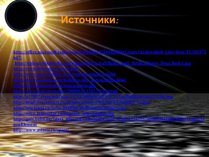 Источники:http://office.microsoft.com/ru-ru/templates/CT010238342.aspx?AxInstalled=1&c=0#ai:TC101972647| http://upload.wikimedia.org/wikipedia/ru/a/a5/Belka_and_Strelka.Space_Dogs.Real-i.jpg http://www.lidorenko.ru/ns1.htm http://www.space.hobby.ru/astronauts/gagarin.html http://www.inmoment.ru/holidays/day_astronautics.html http://www.inmoment.ru/img/gagarin.jpg http://www.rian.ru/society/20080616/110579318.html http://a17007.rimg.info/icon/18716380008c8d745475116af0e0040e5ae871238e.jpg http://img0.liveinternet.ru/images/attach/c/0/53/618/53618340_11.jpg http://img.lenta.ru/news/2010/01/20/favourite/picture.jpg http://www.inmoment.ru/img/day_astronautics.jpg http://gate.belta.by/7days_plus.nsf/(All)/208FC466C1E6EA354225740400302E0B/$File/12.jpg?OpenElement http://www.asteric.ru/space/