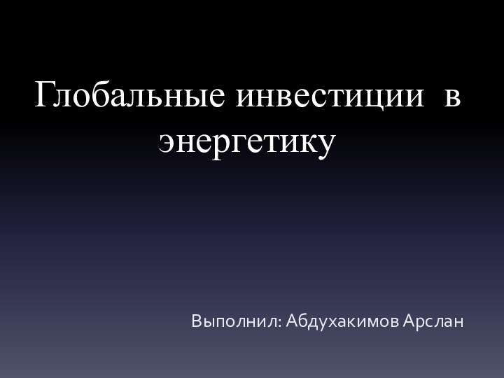 Глобальные инвестиции в энергетикуВыполнил: Абдухакимов Арслан