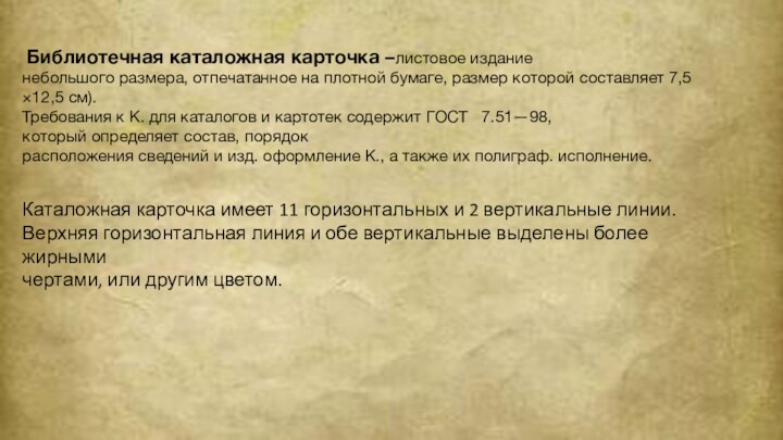  Библиотечная каталожная карточка –листовое издание небольшого размера, отпечатанное на плотной бумаге, размер которой составляет 7,5×12,5 см).Требования к К. для каталогов и картотек содержит ГОСТ   7.51—98, который определяет состав, порядок расположения сведений и изд. оформление К., а также их полиграф. исполнение. Каталожная карточка имеет 11