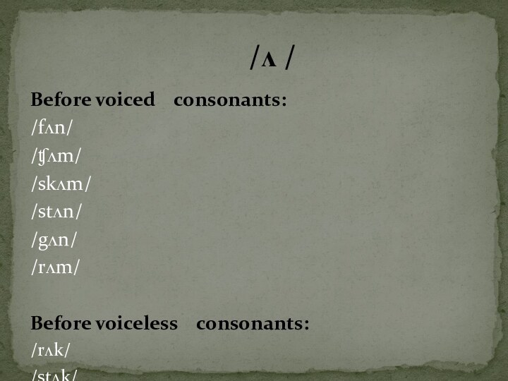 Before voiced  consonants:/fʌn//ʧʌm//skʌm//stʌn//gʌn//rʌm/Before voiceless  consonants:/rʌk//stʌk//krʌst//spʌtə//lʌk//bʌs/