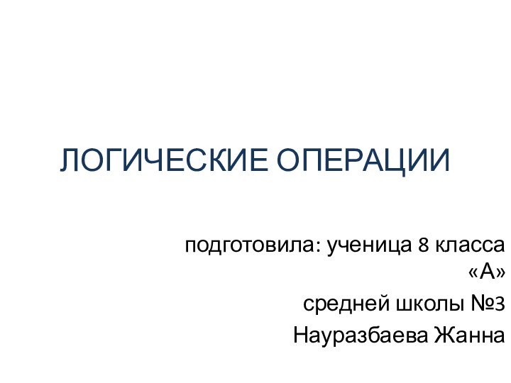 ЛОГИЧЕСКИЕ ОПЕРАЦИИподготовила: ученица 8 класса «А»средней школы №3Науразбаева Жанна