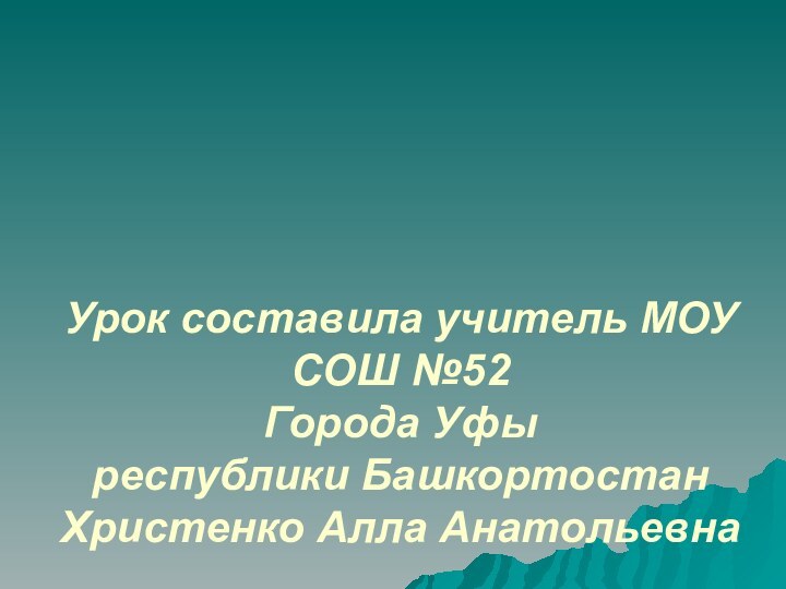 Урок составила учитель МОУ СОШ №52 Города Уфы  республики Башкортостан Христенко Алла Анатольевна