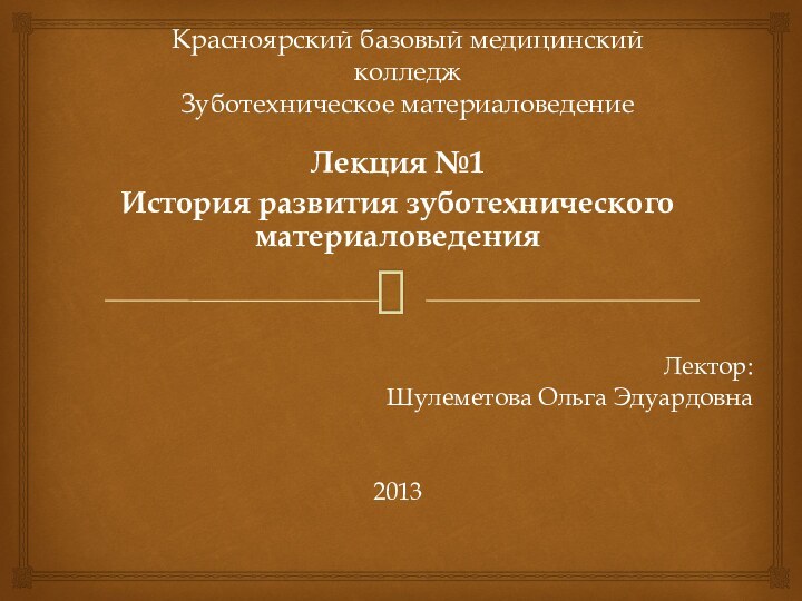 Красноярский базовый медицинский колледж Зуботехническое материаловедениеЛекция №1История развития зуботехнического материаловеденияЛектор:Шулеметова Ольга Эдуардовна2013