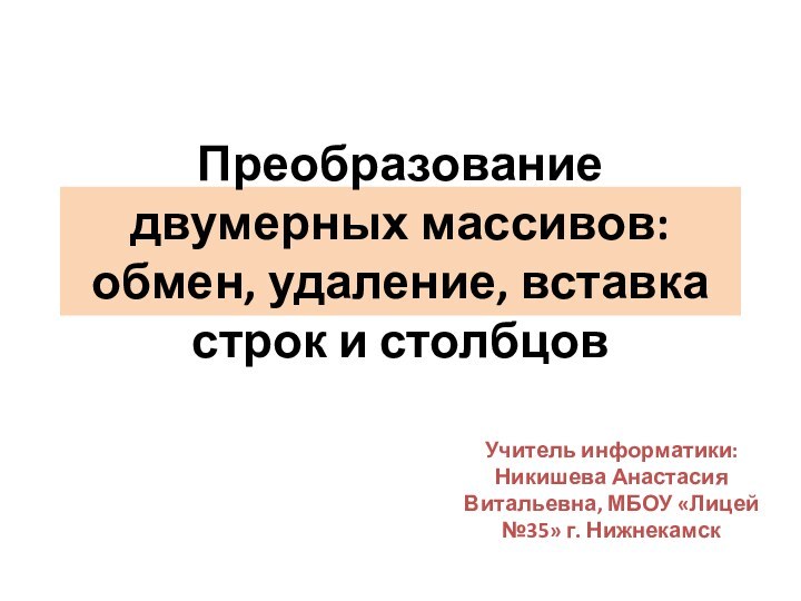 Преобразование двумерных массивов: обмен, удаление, вставка строк и столбцовУчитель информатики: Никишева Анастасия