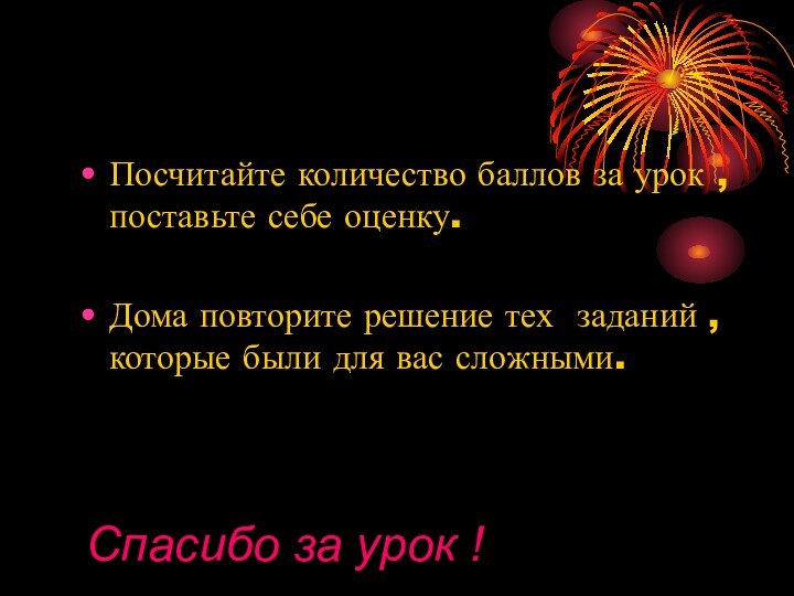 Посчитайте количество баллов за урок , поставьте себе оценку.Дома повторите решение тех