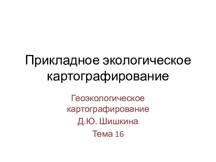 Прикладное экологическое картографированиеГеоэкологическое картографированиеД.Ю. ШишкинаТема 16