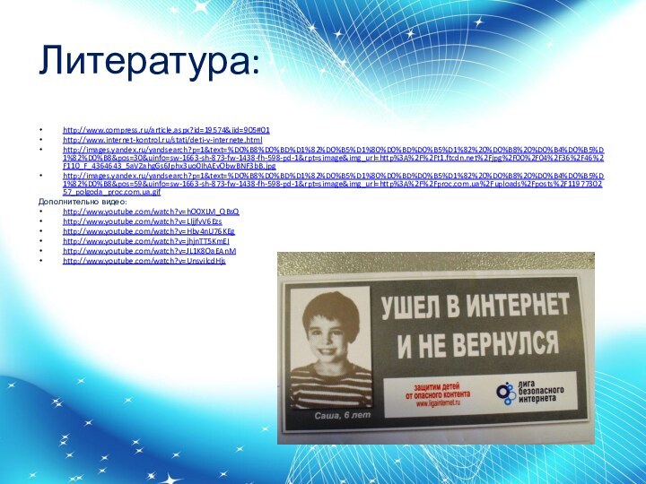 Литература:http://www.compress.ru/article.aspx?id=19574&iid=905#01http://www.internet-kontrol.ru/stati/deti-v-internete.htmlhttp://images.yandex.ru/yandsearch?p=1&text=%D0%B8%D0%BD%D1%82%D0%B5%D1%80%D0%BD%D0%B5%D1%82%20%D0%B8%20%D0%B4%D0%B5%D1%82%D0%B8&pos=30&uinfo=sw-1663-sh-873-fw-1438-fh-598-pd-1&rpt=simage&img_url=http%3A%2F%2Ft1.ftcdn.net%2Fjpg%2F00%2F04%2F36%2F46%2F110_F_4364643_5aVZahgGs6Jphx3uo0IhAEvObwBNF3bB.jpghttp://images.yandex.ru/yandsearch?p=1&text=%D0%B8%D0%BD%D1%82%D0%B5%D1%80%D0%BD%D0%B5%D1%82%20%D0%B8%20%D0%B4%D0%B5%D1%82%D0%B8&pos=59&uinfo=sw-1663-sh-873-fw-1438-fh-598-pd-1&rpt=simage&img_url=http%3A%2F%2Fproc.com.ua%2Fuploads%2Fposts%2F1197730257_polgoda_proc.com.ua.gifДополнительно видео:http://www.youtube.com/watch?v=hO0XLM_QBsQhttp://www.youtube.com/watch?v=LljjfvV6Ezshttp://www.youtube.com/watch?v=Hbv4nU76KEghttp://www.youtube.com/watch?v=jhjnTT5KmEIhttp://www.youtube.com/watch?v=JL1K8OaEAnMhttp://www.youtube.com/watch?v=UnsvilcdHjs