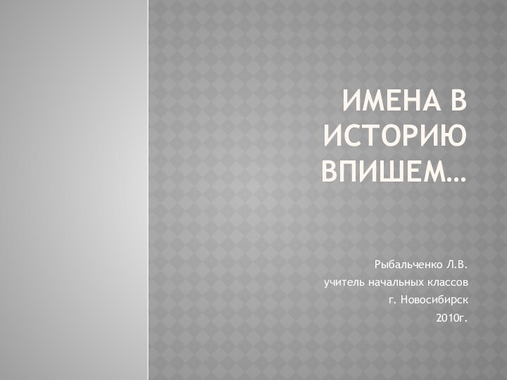 Имена в историю впишем…Рыбальченко Л.В.учитель начальных классовг. Новосибирск2010г.