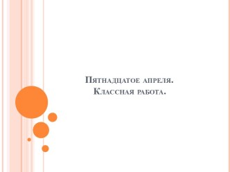 Пятнадцатое апреля.               Классная работа.