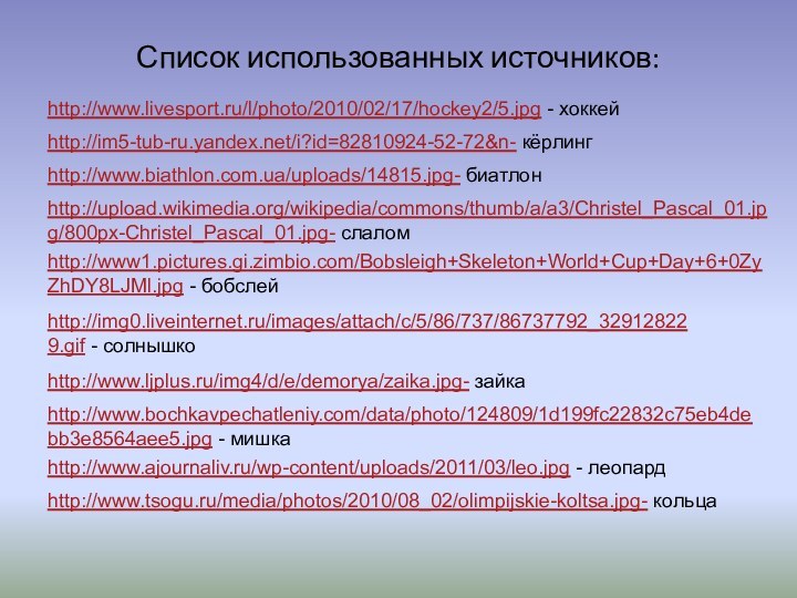 Список использованных источников:http://im5-tub-ru.yandex.net/i?id=82810924-52-72&n- кёрлингhttp://www.biathlon.com.ua/uploads/14815.jpg- биатлонhttp://upload.wikimedia.org/wikipedia/commons/thumb/a/a3/Christel_Pascal_01.jpg/800px-Christel_Pascal_01.jpg- слаломhttp://www.tsogu.ru/media/photos/2010/08_02/olimpijskie-koltsa.jpg- кольцаhttp://img0.liveinternet.ru/images/attach/c/5/86/737/86737792_329128229.gif - солнышкоhttp://www.ljplus.ru/img4/d/e/demorya/zaika.jpg- зайкаhttp://www.bochkavpechatleniy.com/data/photo/124809/1d199fc22832c75eb4debb3e8564aee5.jpg - мишкаhttp://www.ajournaliv.ru/wp-content/uploads/2011/03/leo.jpg