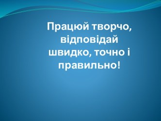 Працюй творчо,відповідай швидко, точно і правильно!