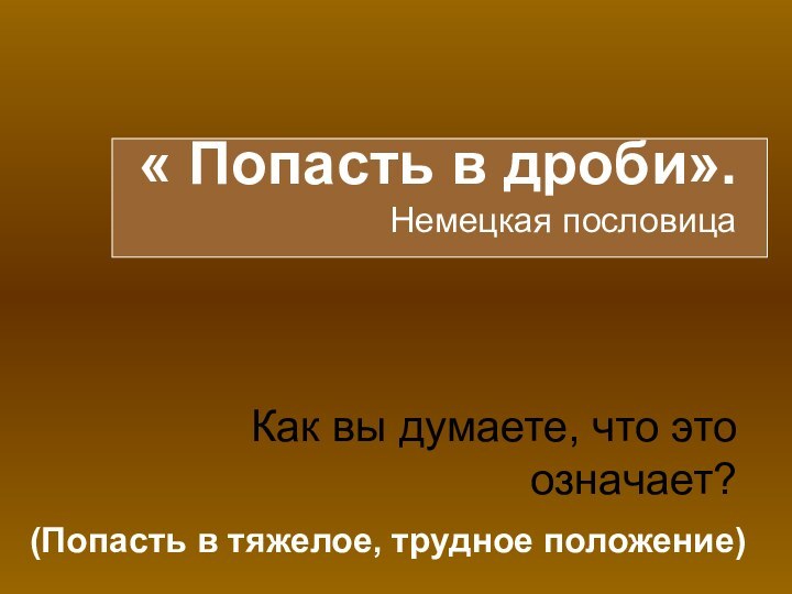 « Попасть в дроби».  Немецкая пословица    Как вы