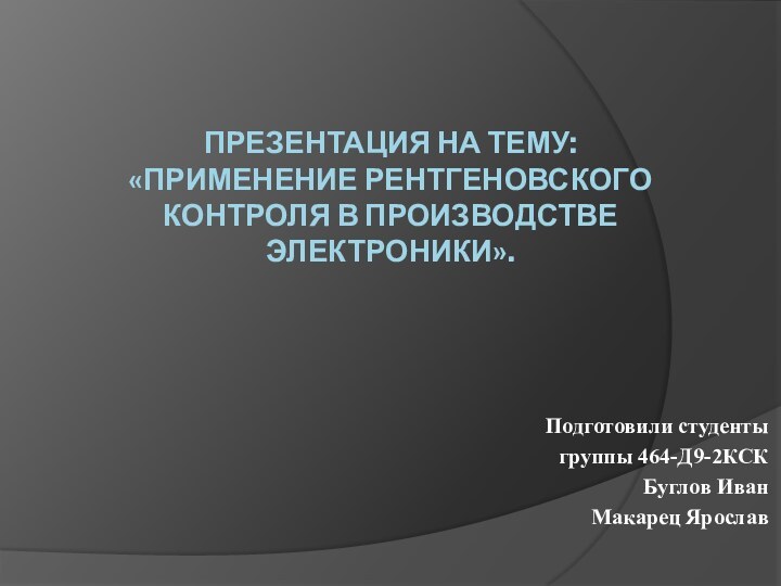 Презентация на тему:  «Применение рентгеновского контроля в производстве электроники». Подготовили студенты группы 464-Д9-2КСКБуглов ИванМакарец Ярослав