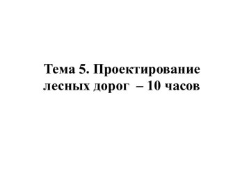 Тема 5. Проектирование лесных дорог  – 10 часов