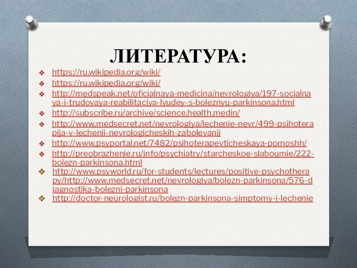 ЛИТЕРАТУРА:https://ru.wikipedia.org/wiki/https://ru.wikipedia.org/wiki/http://medspeak.net/oficialnaya-medicina/nevrologiya/197-socialnaya-i-trudovaya-reabilitaciya-lyudey-s-boleznyu-parkinsona.htmlhttp://subscribe.ru/archive/science.health.medin/http://www.medsecret.net/nevrologiya/lechenie-nevr/499-psihoterapija-v-lechenii-nevrologicheskih-zabolevanijhttp://www.psyportal.net/7482/psihoterapevticheskaya-pomoshh/http://preobrazhenie.ru/info/psychiatry/starcheskoe-slaboumie/222-bolezn-parkinsona.htmlhttp://www.psyworld.ru/for-students/lectures/positive-psychotherapy/http://www.medsecret.net/nevrologiya/bolezn-parkinsona/576-diagnostika-bolezni-parkinsonahttp://doctor-neurologist.ru/bolezn-parkinsona-simptomy-i-lechenie