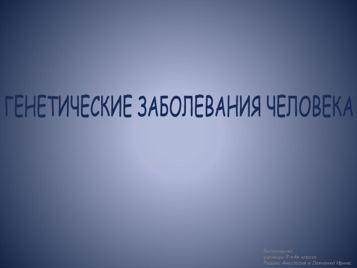 ГЕНЕТИЧЕСКИЕ ЗАБОЛЕВАНИЯ ЧЕЛОВЕКАВыполнили: ученицы 9 «А» классаРодина Анастасия и Левченко Ирина.