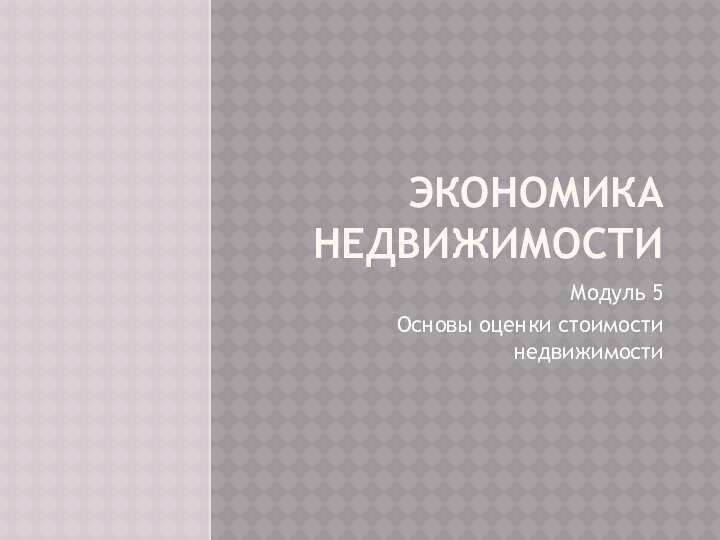 Экономика недвижимостиМодуль 5Основы оценки стоимости недвижимости