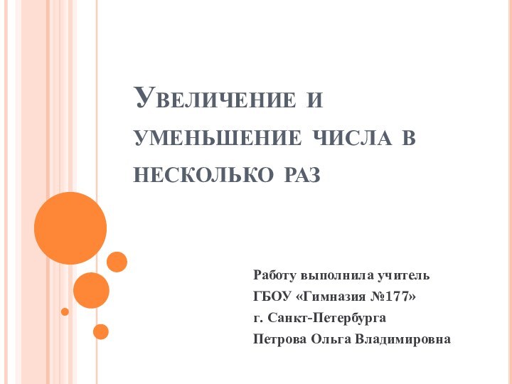 Работу выполнила учитель ГБОУ «Гимназия №177»г. Санкт-ПетербургаПетрова Ольга Владимировна Увеличение и уменьшение числа в несколько раз