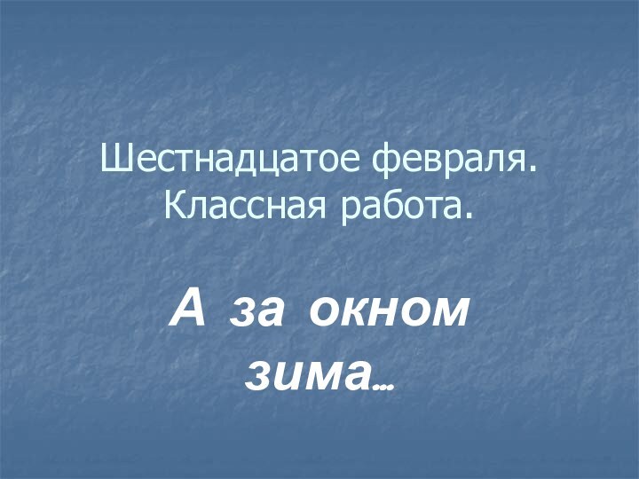 Шестнадцатое февраля. Классная работа.А за окном зима…