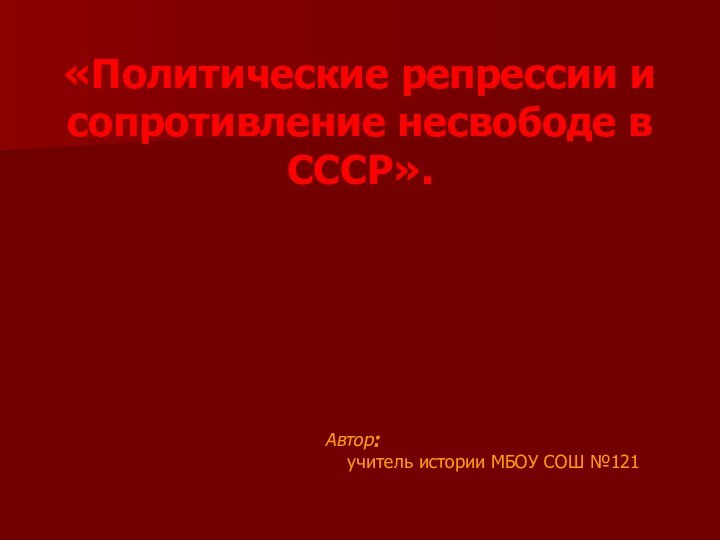 «Политические репрессии и сопротивление несвободе в СССР».  Автор:  учитель истории МБОУ СОШ №121