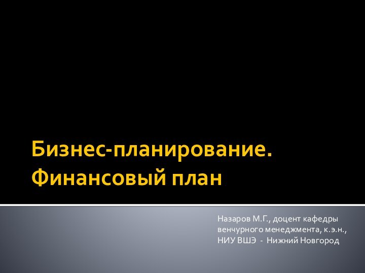 Бизнес-планирование. Финансовый планНазаров М.Г., доцент кафедры венчурного менеджмента, к.э.н.,НИУ ВШЭ - Нижний Новгород