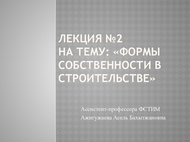 Лекция №2  на тему: «Формы собственности в строительстве»Ассистент-профессора ФСТИМАжигужаева Асель Бахытжановна