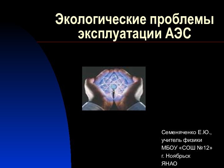 Экологические проблемы эксплуатации АЭССеменяченко Е.Ю., учитель физики МБОУ «СОШ №12»г. НоябрьскЯНАО