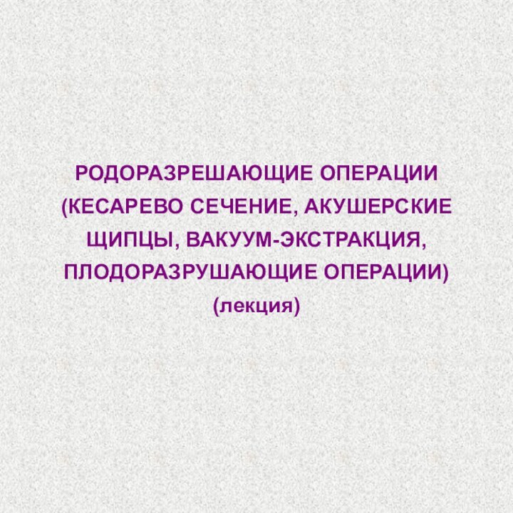 РОДОРАЗРЕШАЮЩИЕ ОПЕРАЦИИ  (КЕСАРЕВО СЕЧЕНИЕ, АКУШЕРСКИЕ ЩИПЦЫ, ВАКУУМ-ЭКСТРАКЦИЯ, ПЛОДОРАЗРУШАЮЩИЕ ОПЕРАЦИИ) (лекция)