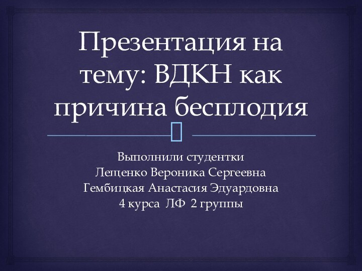 Презентация на тему: ВДКН как причина бесплодияВыполнили студентки Лещенко Вероника СергеевнаГембицкая Анастасия