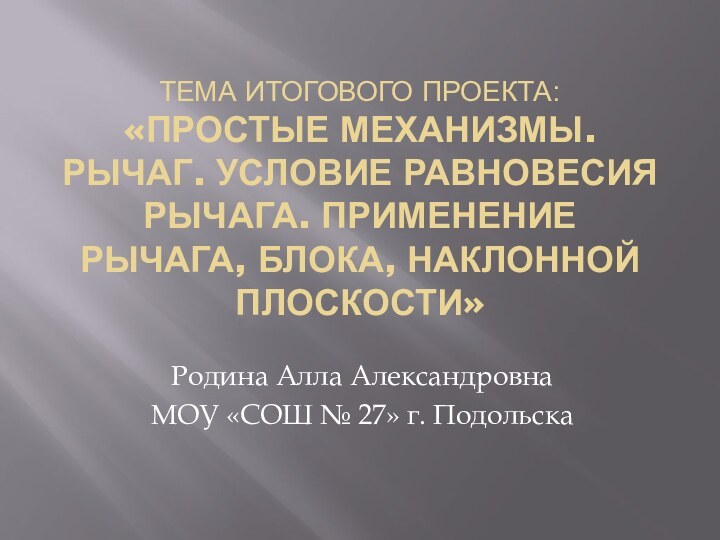 Тема итогового проекта: «Простые механизмы. Рычаг. Условие равновесия рычага. Применение рычага, блока,