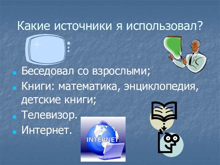 Какие источники я использовал?Беседовал со взрослыми;Книги: математика, энциклопедия, детские книги;Телевизор.Интернет.