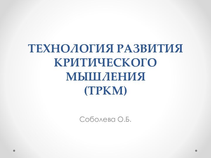 ТЕХНОЛОГИЯ РАЗВИТИЯ КРИТИЧЕСКОГО МЫШЛЕНИЯ (ТРКМ) Соболева О.Б.