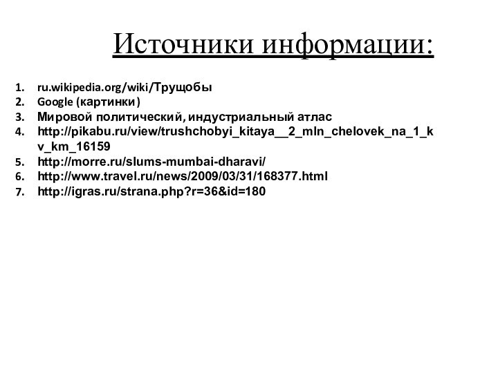 ru.wikipedia.org/wiki/ТрущобыGoogle (картинки)Мировой политический, индустриальный атласhttp://pikabu.ru/view/trushchobyi_kitaya__2_mln_chelovek_na_1_kv_km_16159http://morre.ru/slums-mumbai-dharavi/http://www.travel.ru/news/2009/03/31/168377.htmlhttp://igras.ru/strana.php?r=36&id=180Источники информации: