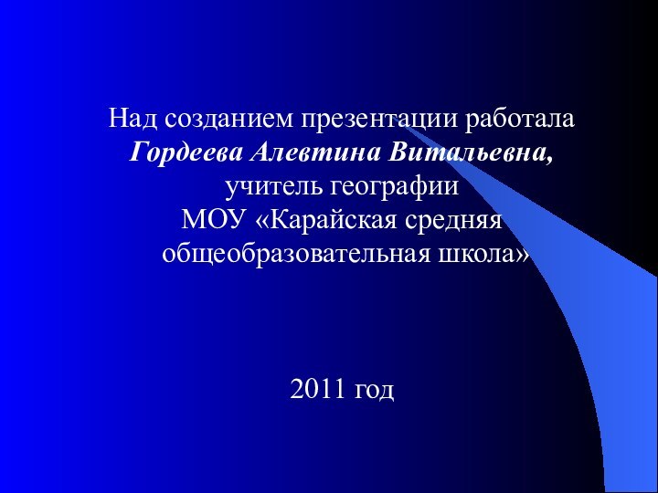 Над созданием презентации работала Гордеева Алевтина Витальевна, учитель географииМОУ «Карайская средняя общеобразовательная школа»2011 год