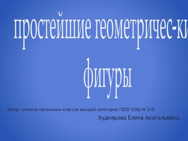 простейшие геометричес-кие  фигурыАвтор: учитель начальных классов высшей категории ГБОУ СОШ № 215Худиярова Елена Анатольевна.