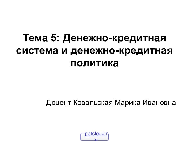 Тема 5: Денежно-кредитная система и денежно-кредитная политика Доцент Ковальская Марика Ивановна