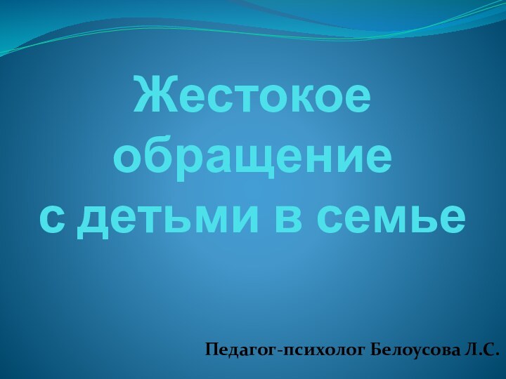 Жестокое обращение  с детьми в семьеПедагог-психолог Белоусова Л.С.