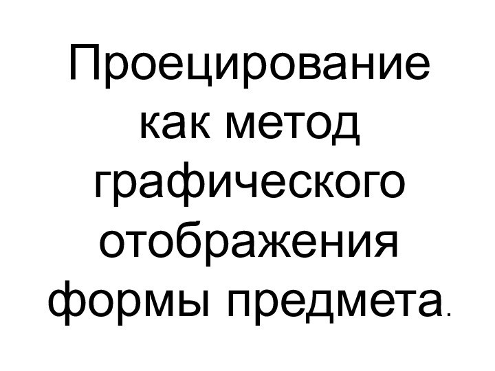 Проецирование  как метод графического отображения формы предмета.