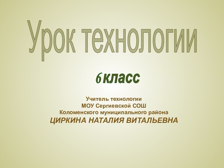 Урок технологииУчитель технологииМОУ Сергиевской СОШКоломенского муниципального районаЦИРКИНА НАТАЛИЯ ВИТАЛЬЕВНА6 класс