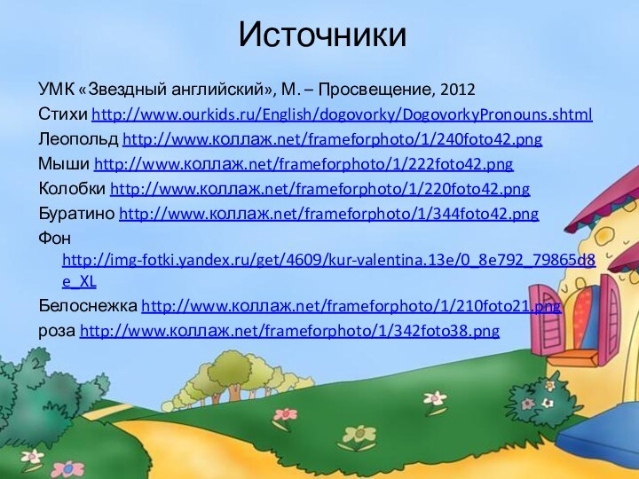 Источники УМК «Звездный английский», М. – Просвещение, 2012Стихи http://www.ourkids.ru/English/dogovorky/DogovorkyPronouns.shtmlЛеопольд http://www.коллаж.net/frameforphoto/1/240foto42.pngМыши http://www.коллаж.net/frameforphoto/1/222foto42.pngКолобки http://www.коллаж.net/frameforphoto/1/220foto42.pngБуратино http://www.коллаж.net/frameforphoto/1/344foto42.pngФон http://img-fotki.yandex.ru/get/4609/kur-valentina.13e/0_8e792_79865d8e_XLБелоснежка http://www.коллаж.net/frameforphoto/1/210foto21.pngроза http://www.коллаж.net/frameforphoto/1/342foto38.png