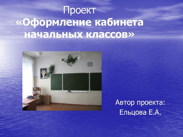 Проект  «Оформление кабинета начальных классов»Автор проекта: Ельцова Е.А.