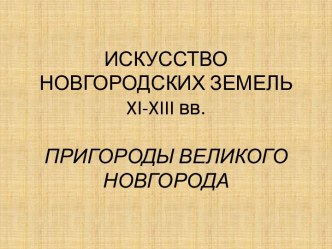 ИСКУССТВО НОВГОРОДСКИХ ЗЕМЕЛЬ xi-xiii вв.ПРИГОРОДЫ ВЕЛИКОГО НОВГОРОДА