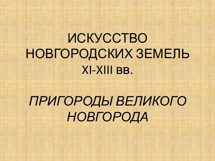 ИСКУССТВО НОВГОРОДСКИХ ЗЕМЕЛЬ XI-XIII вв.  ПРИГОРОДЫ ВЕЛИКОГО НОВГОРОДА