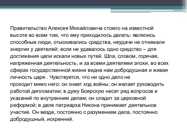 Правительство Алексея Михайловича стояло на известнойвысоте во всем том, что ему приходилось делать: являлись способные люди, отыскивались средства, неудачи не отнимали энергии у деятелей; если не удавалось одно средство – для достижения цели искали новых путей. Шла, словом, горячая, напряженная деятельность, и за всеми деятелями эпохи, во всех сферах государственной жизни видна нам добродушная и живая личность царя . Чувствуется, что ни одно дело не проходит мимо него: он знает ход войны; он желает руководить работой дипломатии; в думу Боярскую несет ряд вопросов и указаний по внутренним делам; он следит за церковной реформой; в деле патриарха Никона принимает деятельное участие. Он везде, постоянно с разумением дела, постоянно добродушный, искренний.